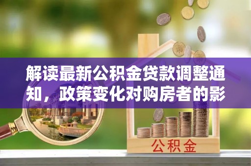 垣曲解读最新公积金贷款调整通知，政策变化对购房者的影响