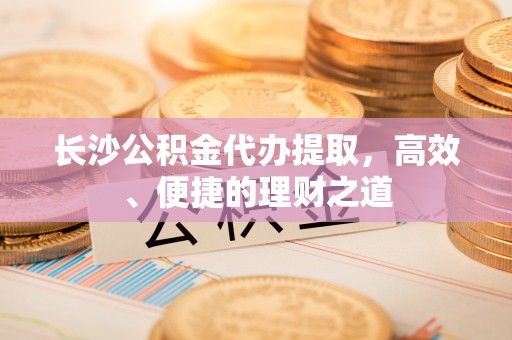 垣曲长沙公积金代办提取，高效、便捷的理财之道