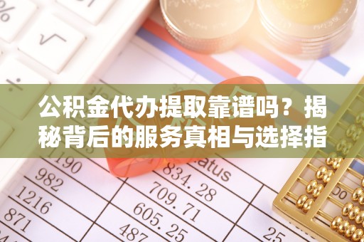 垣曲公积金代办提取靠谱吗？揭秘背后的服务真相与选择指南
