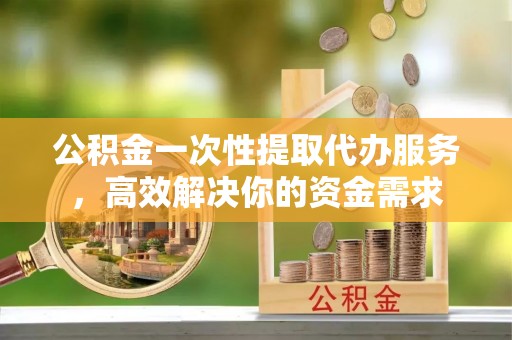 垣曲公积金一次性提取代办服务，高效解决你的资金需求