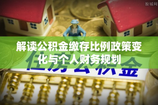 垣曲解读公积金缴存比例政策变化与个人财务规划