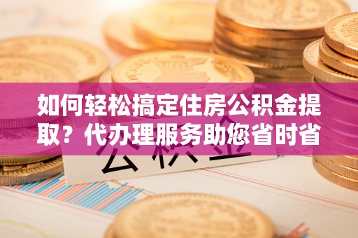 垣曲如何轻松搞定住房公积金提取？代办理服务助您省时省力