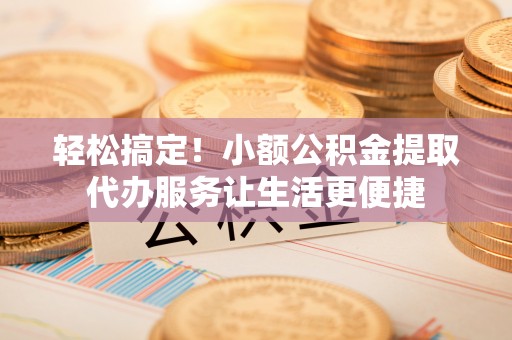 垣曲轻松搞定！小额公积金提取代办服务让生活更便捷