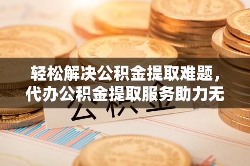 垣曲轻松解决公积金提取难题，代办公积金提取服务助力无忧生活