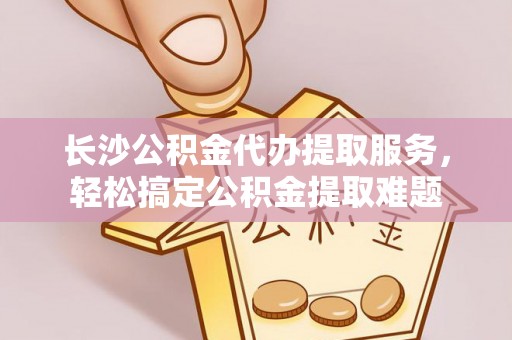 垣曲长沙公积金代办提取服务，轻松搞定公积金提取难题