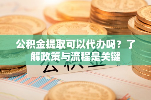 垣曲公积金提取可以代办吗？了解政策与流程是关键