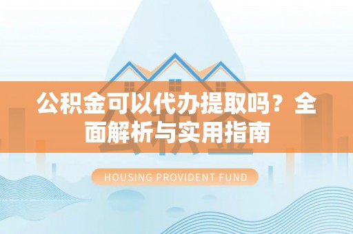 垣曲公积金可以代办提取吗？全面解析与实用指南