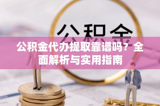 垣曲公积金代办提取靠谱吗？全面解析与实用指南