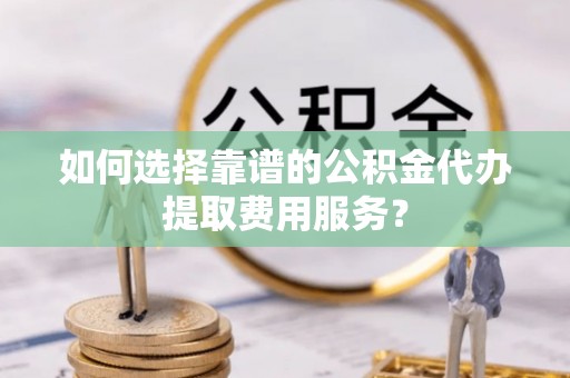 垣曲如何选择靠谱的公积金代办提取费用服务？