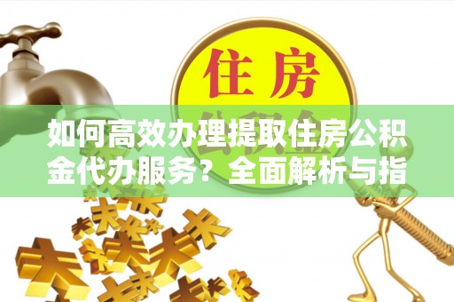 垣曲如何高效办理提取住房公积金代办服务？全面解析与指南