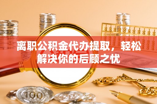 垣曲离职公积金代办提取，轻松解决你的后顾之忧