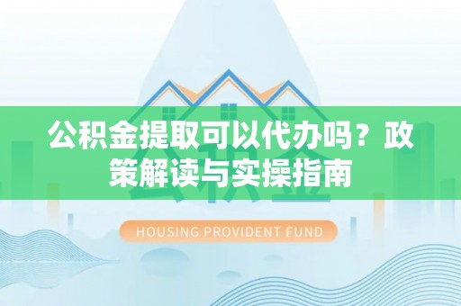 垣曲公积金提取可以代办吗？政策解读与实操指南