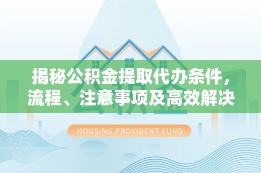垣曲揭秘公积金提取代办条件，流程、注意事项及高效解决方案