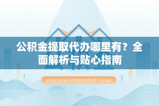 垣曲公积金提取代办哪里有？全面解析与贴心指南