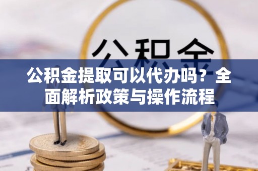 垣曲公积金提取可以代办吗？全面解析政策与操作流程