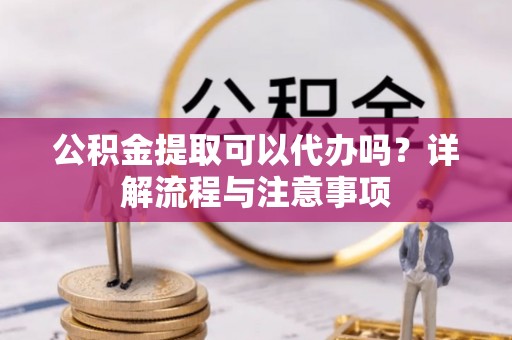 垣曲公积金提取可以代办吗？详解流程与注意事项