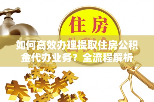 垣曲如何高效办理提取住房公积金代办业务？全流程解析