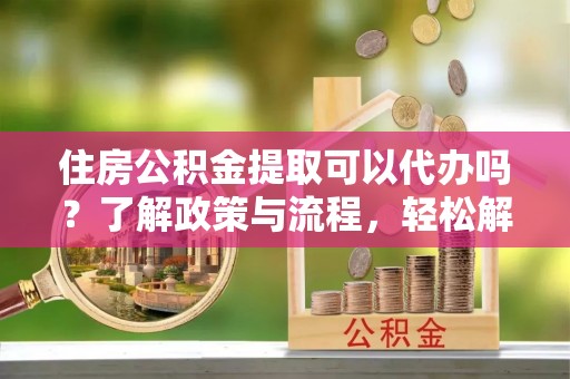 垣曲住房公积金提取可以代办吗？了解政策与流程，轻松解决疑惑
