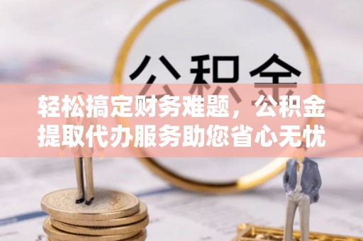 垣曲轻松搞定财务难题，公积金提取代办服务助您省心无忧
