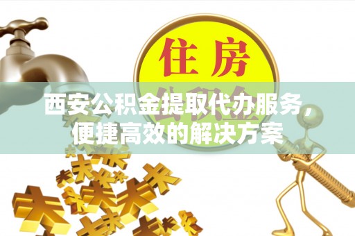 垣曲西安公积金提取代办服务，便捷高效的解决方案