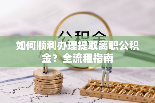 垣曲如何顺利办理提取离职公积金？全流程指南