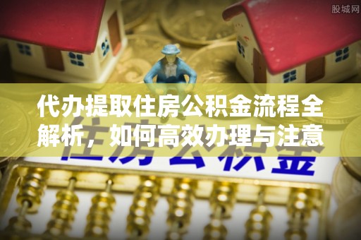 垣曲代办提取住房公积金流程全解析，如何高效办理与注意事项