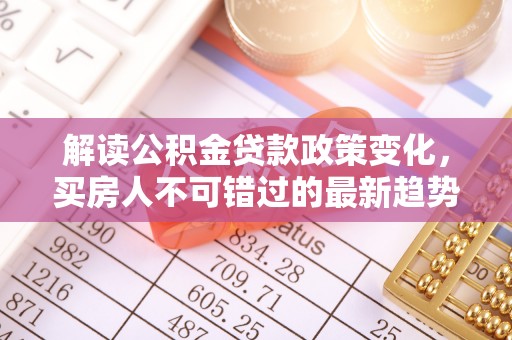 垣曲解读公积金贷款政策变化，买房人不可错过的最新趋势