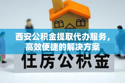 垣曲西安公积金提取代办服务，高效便捷的解决方案