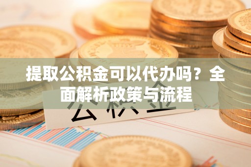 垣曲提取公积金可以代办吗？全面解析政策与流程