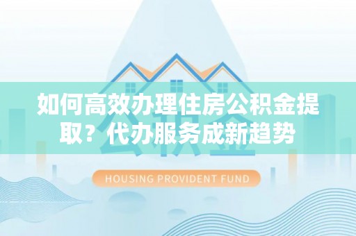 垣曲如何高效办理住房公积金提取？代办服务成新趋势
