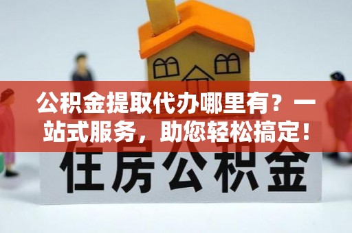 垣曲公积金提取代办哪里有？一站式服务，助您轻松搞定！