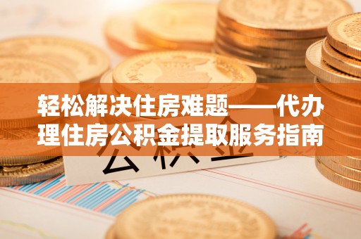 垣曲轻松解决住房难题——代办理住房公积金提取服务指南