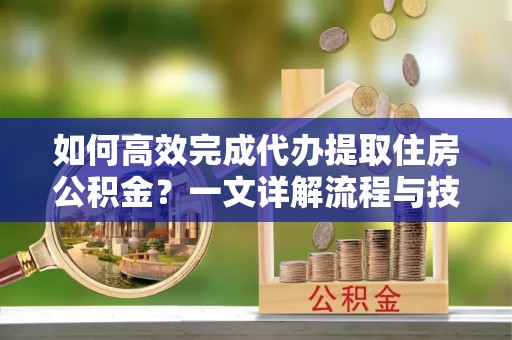 垣曲如何高效完成代办提取住房公积金？一文详解流程与技巧