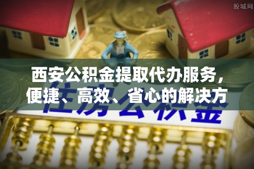 垣曲西安公积金提取代办服务，便捷、高效、省心的解决方案