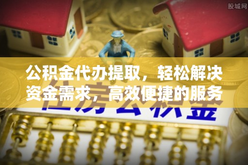 垣曲公积金代办提取，轻松解决资金需求，高效便捷的服务选择