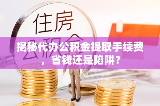 垣曲揭秘代办公积金提取手续费，省钱还是陷阱？