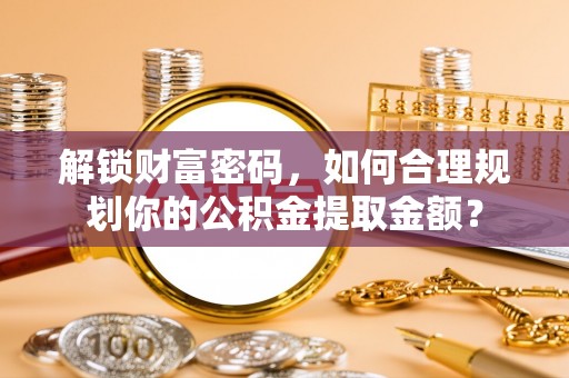 垣曲解锁财富密码，如何合理规划你的公积金提取金额？