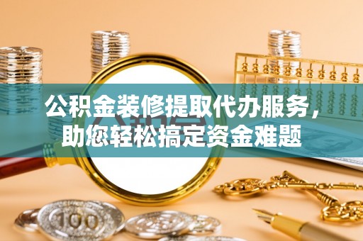 垣曲公积金装修提取代办服务，助您轻松搞定资金难题