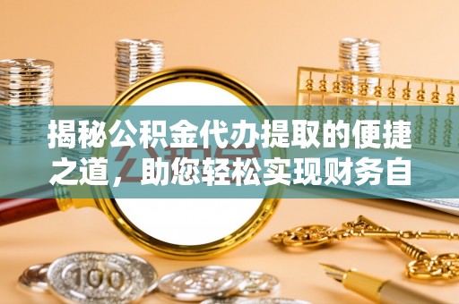 垣曲揭秘公积金代办提取的便捷之道，助您轻松实现财务自由