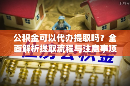 垣曲公积金可以代办提取吗？全面解析提取流程与注意事项