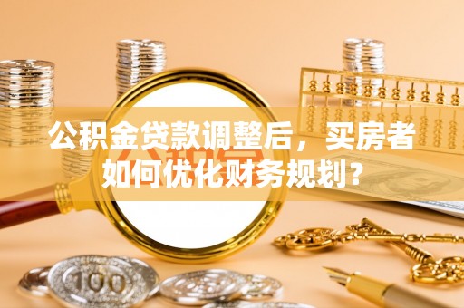 垣曲公积金贷款调整后，买房者如何优化财务规划？