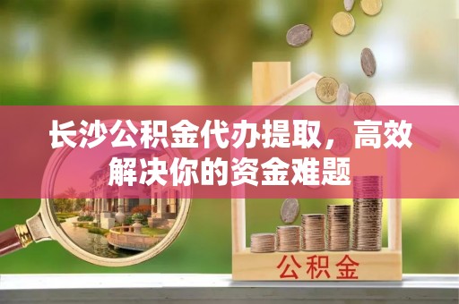 垣曲长沙公积金代办提取，高效解决你的资金难题