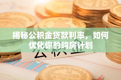 垣曲揭秘公积金贷款利率，如何优化你的购房计划