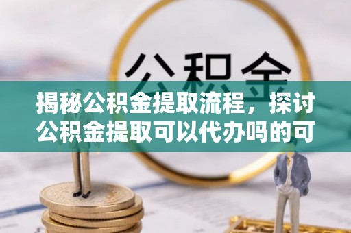 垣曲揭秘公积金提取流程，探讨公积金提取可以代办吗的可行性与注意事项
