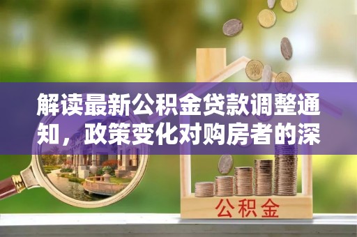 垣曲解读最新公积金贷款调整通知，政策变化对购房者的深远影响