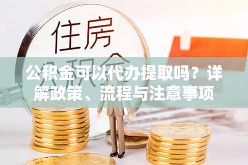 垣曲公积金可以代办提取吗？详解政策、流程与注意事项