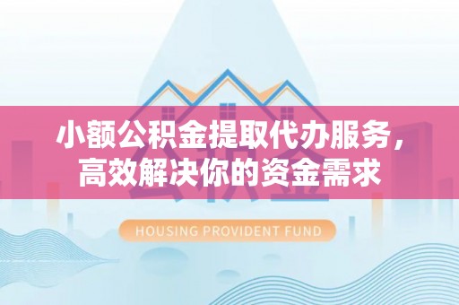 垣曲小额公积金提取代办服务，高效解决你的资金需求