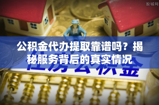 垣曲公积金代办提取靠谱吗？揭秘服务背后的真实情况