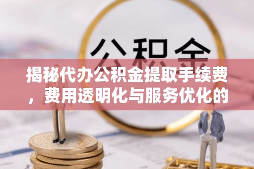 垣曲揭秘代办公积金提取手续费，费用透明化与服务优化的关键