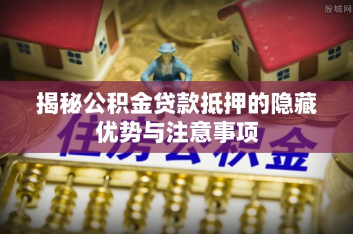 垣曲揭秘公积金贷款抵押的隐藏优势与注意事项